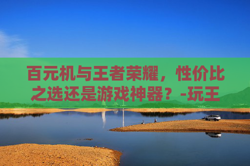 百元机与王者荣耀，性价比之选还是游戏神器？-玩王者荣耀的百元机