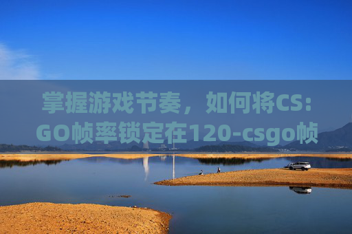 掌握游戏节奏，如何将CS:GO帧率锁定在120-csgo帧数锁定30