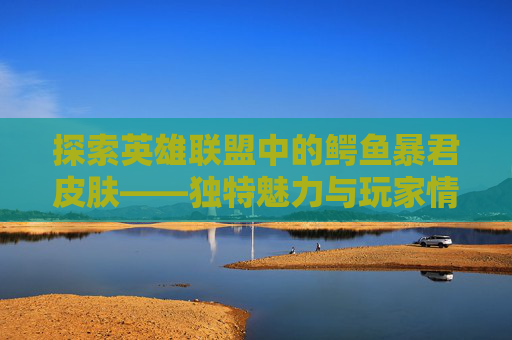 探索英雄联盟中的鳄鱼暴君皮肤——独特魅力与玩家情感-联盟鳄鱼皮肤