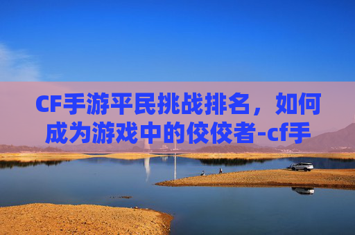 CF手游平民挑战排名，如何成为游戏中的佼佼者-cf手游平民挑战排名在哪看