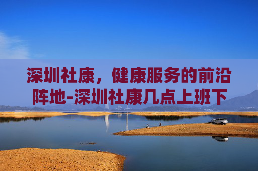 深圳社康，健康服务的前沿阵地-深圳社康几点上班下班时间