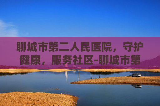 聊城市第二人民医院，守护健康，服务社区-聊城市第二人民医院官网