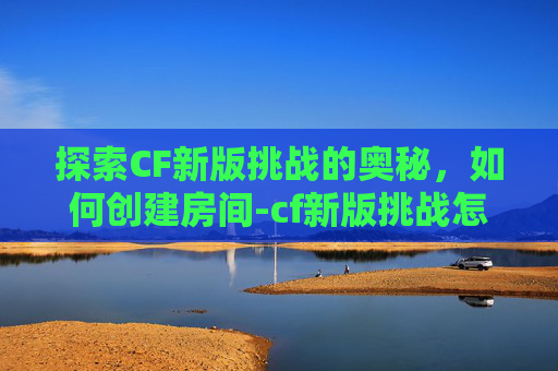 探索CF新版挑战的奥秘，如何创建房间-cf新版挑战怎么创建房间啊
