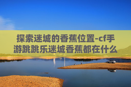 探索迷城的香蕉位置-cf手游跳跳乐迷城香蕉都在什么地方
