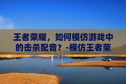 王者荣耀,如何模仿游戏中的击杀配音?-模仿王者荣耀击杀配音的游戏 王者荣耀,如何模仿游戏中的击杀配音?-模仿王者荣耀击杀配音的游戏