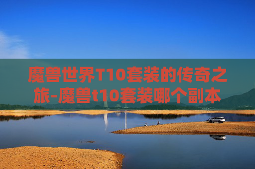 魔兽世界T10套装的传奇之旅-魔兽t10套装哪个副本