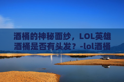 酒桶的神秘面纱，LOL英雄酒桶是否有头发？-lol酒桶叫什么名字