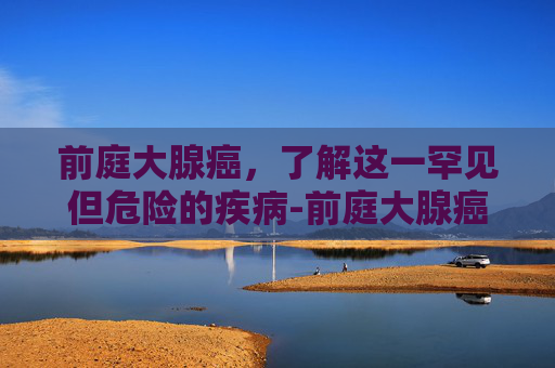 前庭大腺癌，了解这一罕见但危险的疾病-前庭大腺癌和囊肿区别