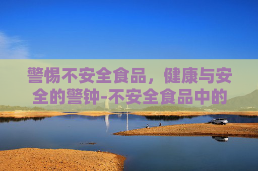 警惕不安全食品，健康与安全的警钟-不安全食品中的四大杀手是哪些