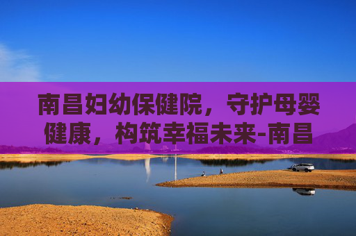 南昌妇幼保健院，守护母婴健康，构筑幸福未来-南昌妇幼保健院九龙湖医院