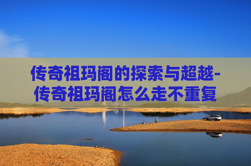 传奇祖玛阁的探索与超越-传奇祖玛阁怎么走不重复