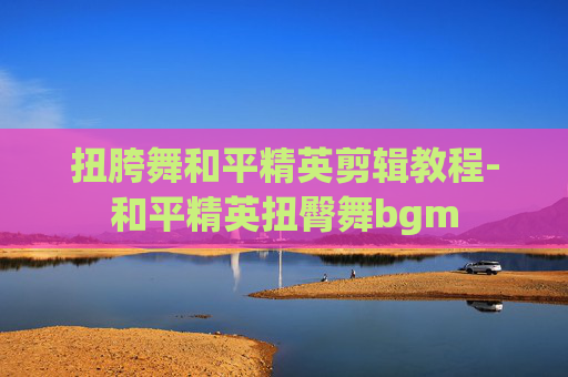 扭胯舞和平精英剪辑教程-和平精英扭臀舞bgm