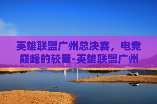 英雄联盟广州总决赛，电竞巅峰的较量-英雄联盟广州总决赛