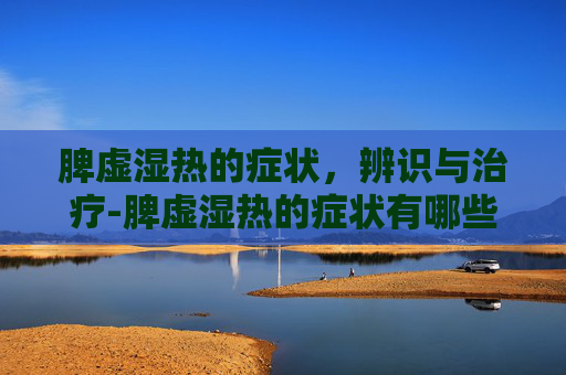 脾虚湿热的症状，辨识与治疗-脾虚湿热的症状有哪些呢