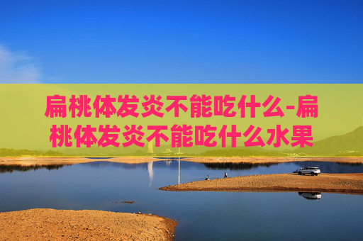 扁桃体发炎不能吃什么-扁桃体发炎不能吃什么水果