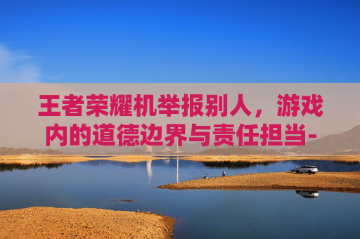 王者荣耀机举报别人，游戏内的道德边界与责任担当-王者荣耀举报他人