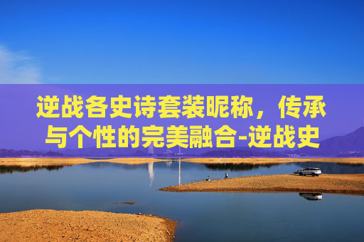 逆战各史诗套装昵称，传承与个性的完美融合-逆战史诗级套装名称大全