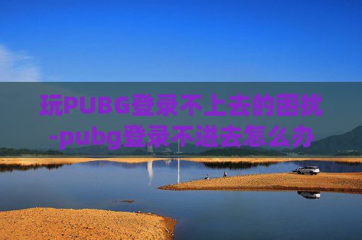 玩PUBG登录不上去的困扰-pubg登录不进去怎么办