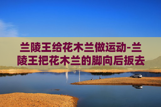 兰陵王给花木兰做运动-兰陵王把花木兰的脚向后扳去