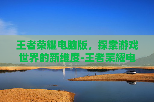王者荣耀电脑版，探索游戏世界的新维度-王者荣耀电脑能用吗怎么设置