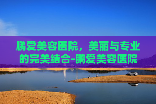 鹏爱美容医院,美丽与专业的完美结合-鹏爱美容医院口碑怎么样 鹏爱美容医院,美丽与专业的完美结合-鹏爱美容医院口碑怎么样