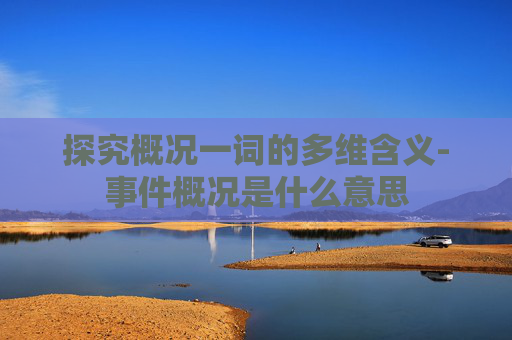 探究概况一词的多维含义-事件概况是什么意思 探究概况一词的多维含义-事件概况是什么意思