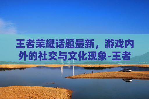 王者荣耀话题最新,游戏内外的社交与文化现象-王者荣耀话题大全 王者荣耀话题最新,游戏内外的社交与文化现象-王者荣耀话题大全