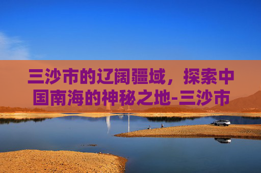 三沙市的辽阔疆域，探索中国南海的神秘之地-三沙市面积和人口
