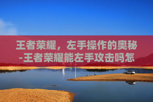 王者荣耀,左手操作的奥秘-王者荣耀能左手攻击吗怎么设置 王者荣耀,左手操作的奥秘-王者荣耀能左手攻击吗怎么设置