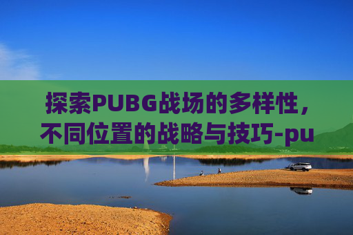 探索PUBG战场的多样性,不同位置的战略与技巧-pubg各个位置 探索PUBG战场的多样性,不同位置的战略与技巧-pubg各个位置