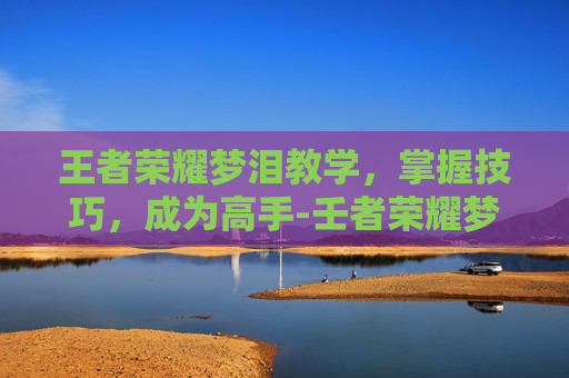 王者荣耀梦泪教学,掌握技巧,成为高手-壬者荣耀梦泪 王者荣耀梦泪教学,掌握技巧,成为高手-壬者荣耀梦泪