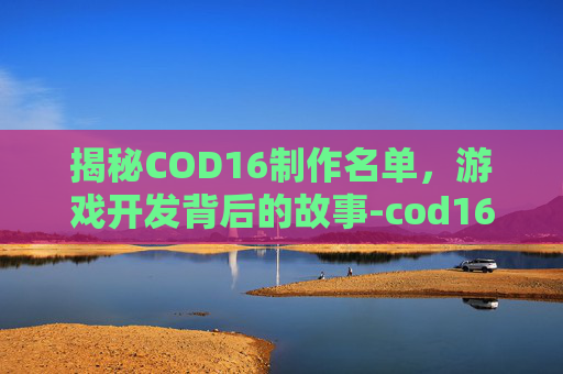揭秘COD16制作名单，游戏开发背后的故事-cod16哪个制作组