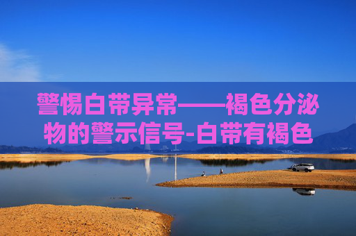 警惕白带异常——褐色分泌物的警示信号-白带有褐色分泌物怎么回事
