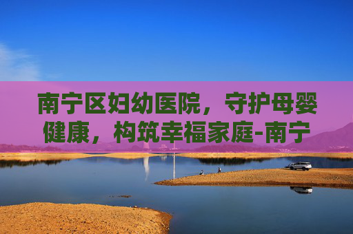南宁区妇幼医院，守护母婴健康，构筑幸福家庭-南宁区妇幼医院新阳路