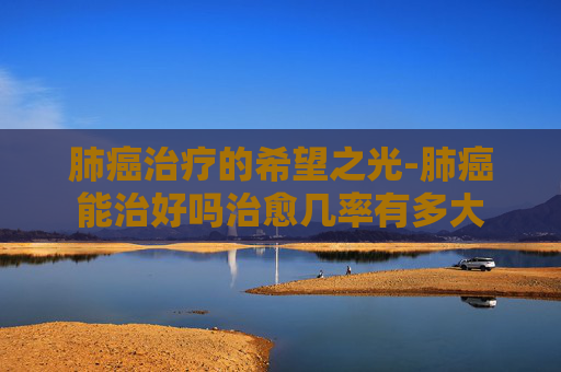 肺癌治疗的希望之光-肺癌能治好吗治愈几率有多大