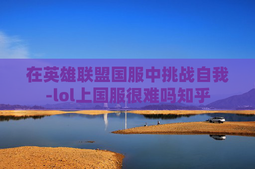 在英雄联盟国服中挑战自我-lol上国服很难吗知乎