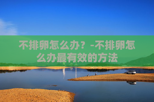 不排卵怎么办？-不排卵怎么办最有效的方法