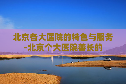 北京各大医院的特色与服务-北京个大医院善长的
