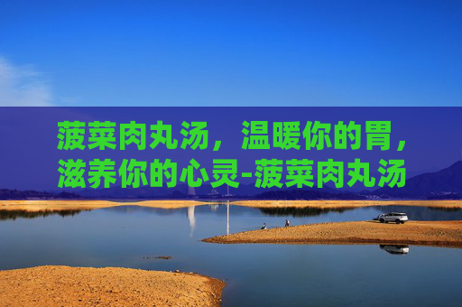 菠菜肉丸汤，温暖你的胃，滋养你的心灵-菠菜肉丸汤的营养价值