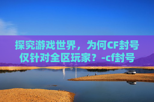 探究游戏世界，为何CF封号仅针对全区玩家？-cf封号是全区吗还是半区
