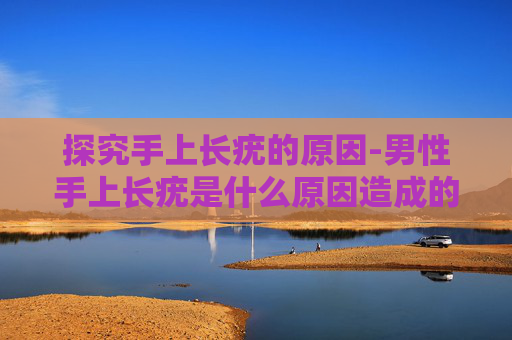 探究手上长疣的原因-男性手上长疣是什么原因造成的