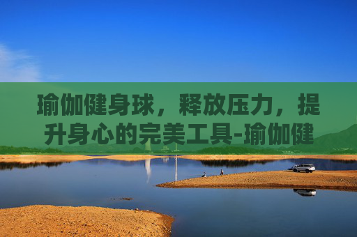瑜伽健身球，释放压力，提升身心的完美工具-瑜伽健身球的作用和功效