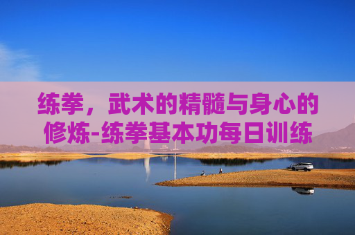 练拳，武术的精髓与身心的修炼-练拳基本功每日训练