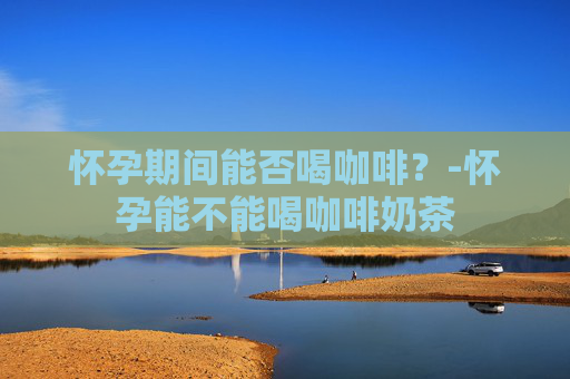 怀孕期间能否喝咖啡？-怀孕能不能喝咖啡奶茶