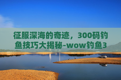 征服深海的奇迹，300码钓鱼技巧大揭秘-wow钓鱼300到450怎么冲