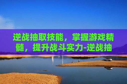 逆战抽取技能，掌握游戏精髓，提升战斗实力-逆战抽取技能怎么设置