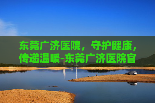 东莞广济医院，守护健康，传递温暖-东莞广济医院官网