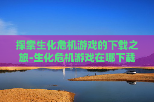 探索生化危机游戏的下载之旅-生化危机游戏在哪下载?