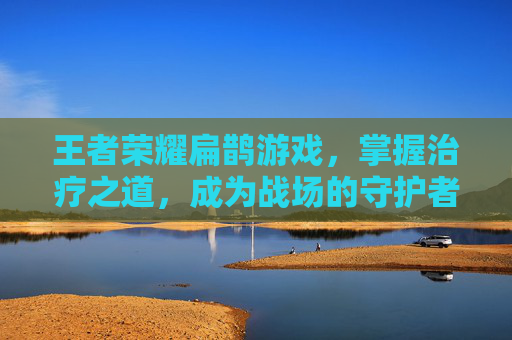 王者荣耀扁鹊游戏，掌握治疗之道，成为战场的守护者-王者荣耀,扁鹊