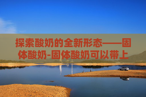 探索酸奶的全新形态——固体酸奶-固体酸奶可以带上飞机吗?